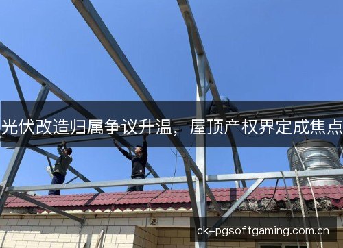 光伏改造归属争议升温，屋顶产权界定成焦点